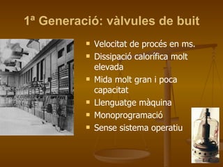 1ª Generació: vàlvules de buit Velocitat de procés en ms. Dissipació calorífica molt elevada Mida molt gran i poca capacitat Llenguatge màquina Monoprogramació Sense sistema operatiu 