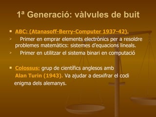 1ª Generació: vàlvules de buit ABC: (Atanasoff-Berry-Computer 1937-42). Primer en emprar elements electrònics per a resoldre problemes matemàtics: sistemes d’equacions lineals. Primer en utilitzar el sistema binari en computació Colossus:  grup de científics anglesos amb Alan Turin (1943).  Va ajudar a desxifrar el codi enigma dels alemanys. 