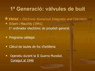 1ª Generació: vàlvules de buit ENIAC :  Electronic Numerical Integrator and Calculator . Eckert i Mauchly (1941) 1 er  ordinador electrònic de propòsit general. Programa cablejat Càlcul de taules de foc d’artilleria Operatiu durant la II Guerra Mundial.  Conegut al 1946 