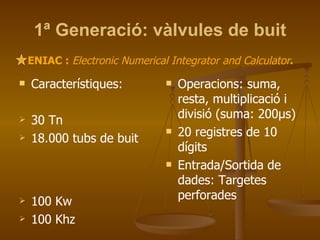 1ª Generació: vàlvules de buit Característiques: 30 Tn 18.000 tubs de buit  100 Kw 100 Khz Operacions: suma, resta, multiplicació i divisió (suma: 200μs) 20 registres de 10 dígits Entrada/Sortida de  dades: Targetes perforades ENIAC :  Electronic Numerical Integrator and Calculator . 