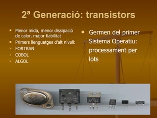 2ª Generació: transistors Menor mida, menor dissipació de calor, major fiabilitat Primers llenguatges d’alt nivell: FORTRAN COBOL ALGOL Germen del primer Sistema Operatiu: processament per lots 