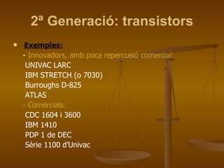 2ª Generació: transistors Exemples: -  Innovadors, amb poca repercusió comercial: UNIVAC LARC IBM STRETCH (o 7030) Burroughs D-825 ATLAS - Comercials: CDC 1604 i 3600 IBM 1410 PDP 1 de DEC Sèrie 1100 d’Univac 
