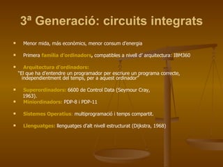 3ª Generació: circuits integrats Menor mida, más econòmics, menor consum d’energia Primera  família d’ordinadors ,  compatibles a nivell d’ arquitectura: IBM360 Arquitectura d’ordinadors: “ El que ha d’entendre un programador per escriure un programa correcte, independientment del temps, per a aquest ordinador” Superordinadors:   6600 de Control Data (Seymour Cray, 1963). Miniordinadors:   PDP-8 i PDP-11 Sistemes Operatius :  multiprogramació i temps compartit. Llenguatges:   llenguatges d’alt nivell estructurat (Dijkstra, 1968) 