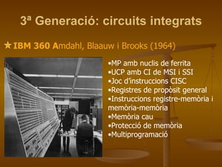 3ª Generació: circuits integrats IBM 360 A mdahl, Blaauw i Brooks (1964) MP amb nuclis de ferrita UCP amb CI de MSI i SSI Joc d’instruccions CISC Registres de propòsit general Instruccions registre-memòria i memòria-memòria Memòria cau Protecció de memòria Multiprogramació 