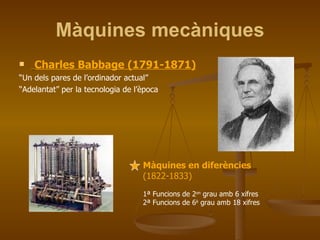 Màquines mecàniques Charles Babbage (1791-1871) “ Un dels pares de l’ordinador actual” “ Adelantat” per la tecnologia de l’època Màquines en diferències  (1822-1833) 1ª Funcions de 2 on  grau amb 6 xifres 2ª Funcions de 6 è  grau amb 18 xifres 