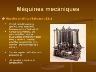 Màquines mecàniques Màquina analítica (Babbage 1831) Permet executar qualsevol operació sense intervenció humana en el procés de càlcul Consta d’una memòria, una unitat aritmètica, sistema d’engranatges per transferir dades entre la memòria i la unitat aritmètica i un dispositiu per a introduir i extreure dades de la màquina Emprava targetes perforades per a programar-se Mai va arribar a construir-se completament 