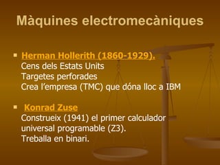 Màquines electromecàniques Herman Hollerith (1860-1929).   Cens dels Estats Units Targetes perforades Crea l’empresa (TMC) que dóna lloc a IBM Konrad Zuse Construeix (1941) el primer calculador universal programable (Z3). Treballa en binari. 