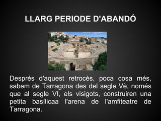 LLARG PERIODE D'ABANDÓ




Després d'aquest retrocès, poca cosa més,
sabem de Tarragona des del segle Vè, només
que al segle VI, els visigots, construiren una
petita basílicaa l'arena de l'amfiteatre de
Tarragona.
 