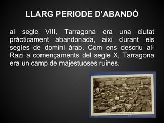 LLARG PERIODE D'ABANDÓ

al segle VIII, Tarragona era una ciutat
pràcticament abandonada, així durant els
segles de domini àrab. Com ens descriu al-
Razi a començaments del segle X, Tarragona
era un camp de majestuoses ruines.
 
