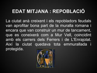 EDAT MITJANA : REPOBLACIÓ
La ciutat anà creixent i els repobladors feudals
van aprofitar bona part de la muralla romana i
encara que van construir un mur de tancament,
que es coneixerà com a Mur Vell, coincidint
amb els carrers dels Ferrers i de L'Enrajolat.
Així la ciutat quedava tota emmurallada i
protegida.
 