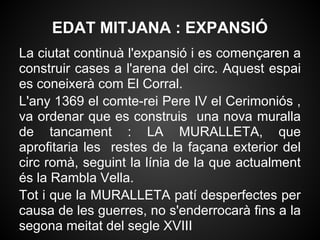 EDAT MITJANA : EXPANSIÓ
La ciutat continuà l'expansió i es començaren a
construir cases a l'arena del circ. Aquest espai
es coneixerà com El Corral.
L'any 1369 el comte-rei Pere IV el Cerimoniós ,
va ordenar que es construis una nova muralla
de tancament : LA MURALLETA, que
aprofitaria les restes de la façana exterior del
circ romà, seguint la línia de la que actualment
és la Rambla Vella.
Tot i que la MURALLETA patí desperfectes per
causa de les guerres, no s'enderrocarà fins a la
segona meitat del segle XVIII
 