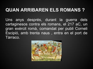 QUAN ARRIBAREN ELS ROMANS ?

Uns anys després, durant la guerra dels
cartaginesos contra els romans, el 217 aC, un
gran exèrcit romà, comandat per publi Corneli
Escipió, amb trenta naus , entra en el port de
Tàrraco.
 