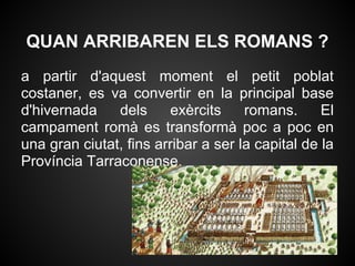 QUAN ARRIBAREN ELS ROMANS ?
a partir d'aquest moment el petit poblat
costaner, es va convertir en la principal base
d'hivernada    dels     exèrcits     romans.      El
campament romà es transformà poc a poc en
una gran ciutat, fins arribar a ser la capital de la
Província Tarraconense.
 