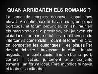 QUAN ARRIBAREN ELS ROMANS ?
La zona de temples ocupava l'espai més
elevat. A continuació hi havia una gran plaça
porticada, el forum provincial, on s'hi reunien
els magistrats de la província, s'hi jutjaven els
ciutadans romans o bé es realitzaven els
intercanvis comercials. Tocant el forum, el circ,
on competien les quàdrigues i les bigues.Per
davant del circ i travessant la ciutat, la via
augusta, i a continuació, fins arribar al port,
carrers i cases, juntament amb conjunts
termals i un forum local. Fora muralles hi havia
el teatre i l'amfiteatre.
 