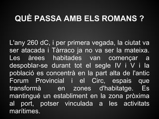 QUÈ PASSA AMB ELS ROMANS ?

L'any 260 dC, i per primera vegada, la ciutat va
ser atacada i Tàrraco ja no va ser la mateixa.
Les àrees habitades van començar a
despoblar-se durant tot el segle IV i V i la
població es concentrà en la part alta de l'antic
Forum Provincial i el Circ, espais que
transformà      en zones d'habitatge. Es
mantingué un establiment en la zona pròxima
al port, potser vinculada a les activitats
marítimes.
 