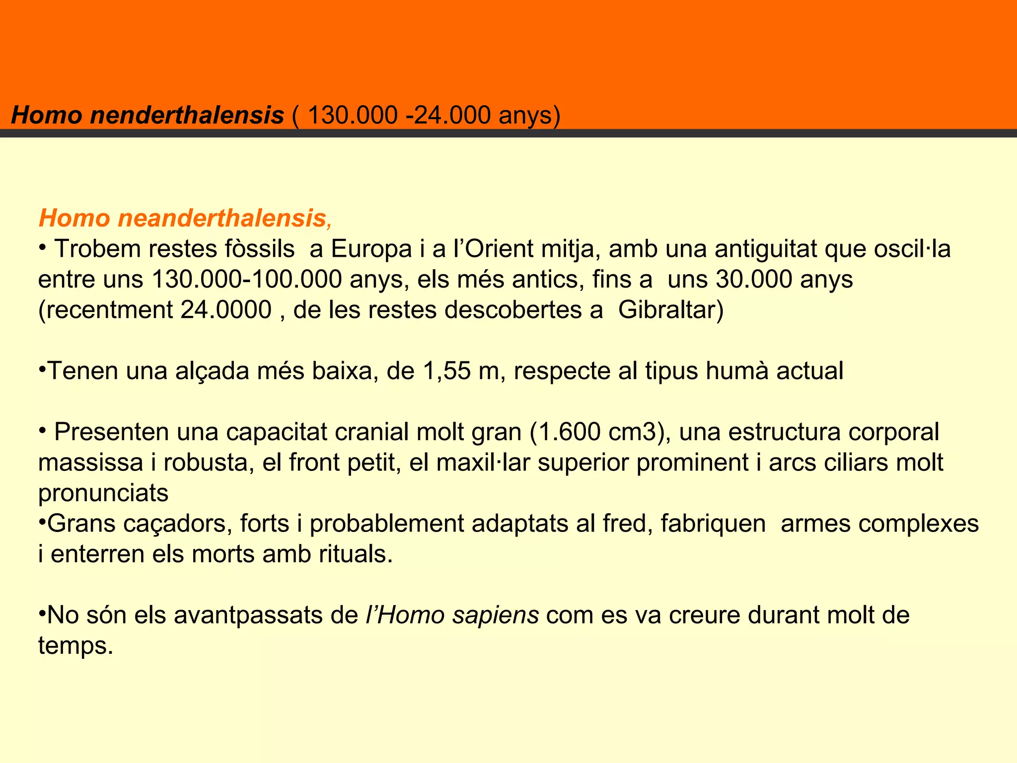 Homo nenderthalensis  ( 130.000 -24.000 anys)  Homo neanderthalensis ,   Trobem restes fòssils  a Europa i a l’Orient mitja, amb una antiguitat que oscil·la entre uns 130.000-100.000 anys, els més antics, fins a  uns 30.000 anys (recentment 24.0000 , de les restes descobertes a  Gibraltar) Tenen una alçada més baixa, de 1,55 m, respecte al tipus humà actual  Presenten una capacitat cranial molt gran (1.600 cm3), una estructura corporal massissa i robusta, el front petit, el maxil·lar superior prominent i arcs ciliars molt pronunciats Grans caçadors, forts i probablement adaptats al fred, fabriquen  armes complexes i enterren els morts amb rituals. No són els avantpassats de  l’Homo sapiens  com es va creure durant molt de temps.  