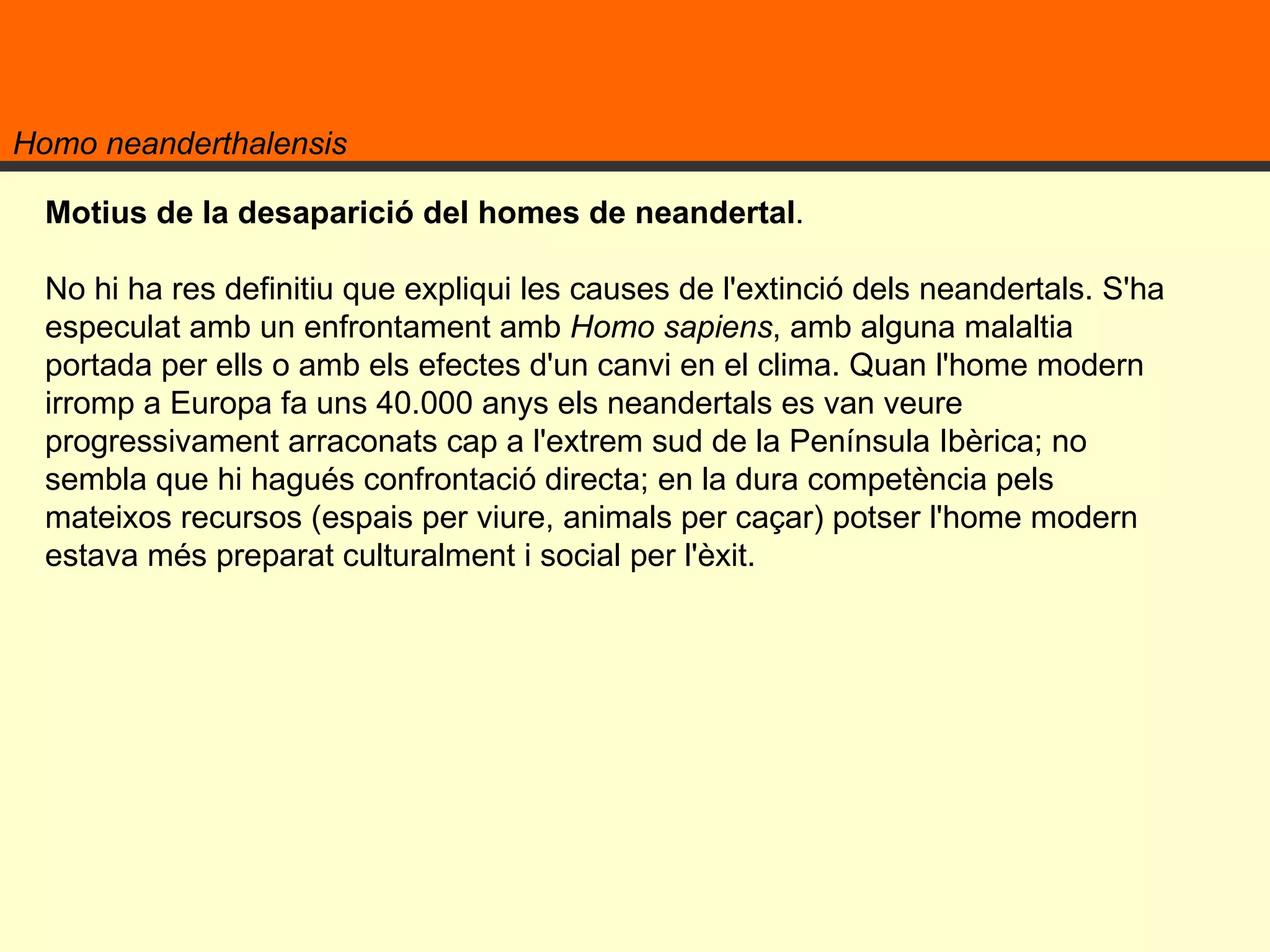 Homo neanderthalensis Motius de la desaparició del homes de neandertal .  No hi ha res definitiu que expliqui les causes de l'extinció dels neandertals. S'ha especulat amb un enfrontament amb  Homo sapiens , amb alguna malaltia portada per ells o amb els efectes d'un canvi en el clima. Quan l'home modern irromp a Europa fa uns 40.000 anys els neandertals es van veure progressivament arraconats cap a l'extrem sud de la Península Ibèrica; no sembla que hi hagués confrontació directa; en la dura competència pels mateixos recursos (espais per viure, animals per caçar) potser l'home modern estava més preparat culturalment i social per l'èxit. 
