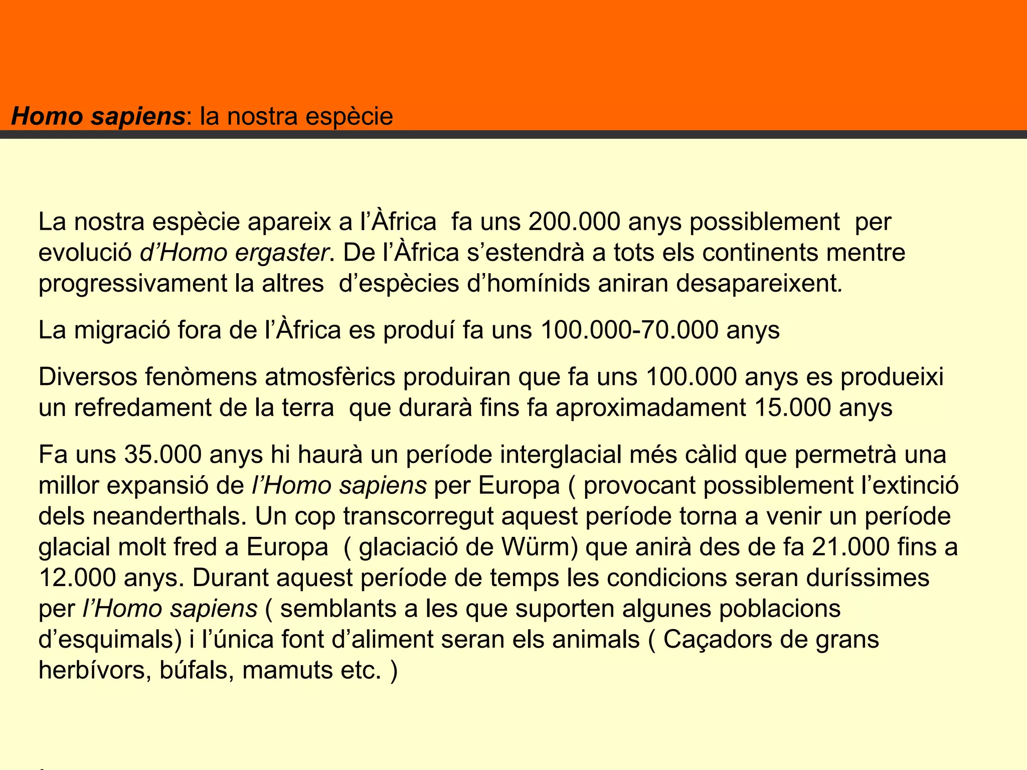 Homo sapiens : la nostra espècie La nostra espècie apareix a l’Àfrica  fa uns 200.000 anys possiblement  per evolució  d’Homo ergaster . De l’Àfrica s’estendrà a tots els continents mentre progressivament la altres  d’espècies d’homínids aniran desapareixent .  La migració fora de l’Àfrica es produí fa uns 100.000-70.000 anys  Diversos fenòmens atmosfèrics produiran que fa uns 100.000 anys es produeixi un refredament de la terra  que durarà fins fa aproximadament 15.000 anys  Fa uns 35.000 anys hi haurà un període interglacial més càlid que permetrà una millor expansió de  l’Homo sapiens  per Europa ( provocant possiblement l’extinció dels neanderthals. Un cop transcorregut aquest període torna a venir un període glacial molt fred a Europa  ( glaciació de Würm) que anirà des de fa 21.000 fins a 12.000 anys. Durant aquest període de temps les condicions seran duríssimes per  l’Homo sapiens  ( semblants a les que suporten algunes poblacions d’esquimals) i l’única font d’aliment seran els animals ( Caçadors de grans herbívors, búfals, mamuts etc. ) . 