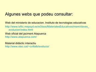 Algunes webs que podeu consultar:  Web del ministerio de educacion. Instituto de tecnologias educativas http :// www.isftic.mepsyd.es /w3/ eos / MaterialesEducativos / mem /claves_ evolucion / index.html   Web oficial del jaciment Atapuerca http :// www.atapuerca.com /   Material didàctic interactiu http://www.xtec.cat/~cvillalb/evolucio/ 