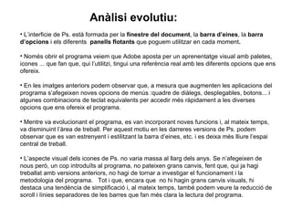 L’interficie de Ps. està formada per la  finestre del document , la  barra d’eines , la  barra d’opcions  i els diferents  panells flotants  que poguem utilitzar en cada moment .   Només obrir el programa veiem que Adobe aposta per un aprenentatge visual amb paletes, icones ... que fan que, qui l’utilitzi, tingui una referència real amb les diferents opcions que ens ofereix.  En les imatges anteriors podem observar que, a mesura que augmenten les aplicacions del programa s’afegeixen noves opcions de menús :quadre de diàlegs, desplegables, botons... i algunes combinacions de teclat equivalents per accedir més ràpidament a les diverses opcions que ens ofereix el programa.  Mentre va evolucionant el programa, es van incorporant noves funcions i, al mateix temps, va disminuint l’àrea de treball. Per aquest motiu en les darreres versions de Ps. podem observar que es van estrenyent i estilitzant la barra d’eines, etc. i es deixa més lliure l’espai central de treball. L’aspecte visual dels icones de Ps. no varia massa al llarg dels anys. Se n’afegeixen de nous però, un cop introduïts al programa, no pateixen grans canvis, fent que, qui ja hagi treballat amb versions anteriors, no hagi de tornar a investigar el funcionament i la metodologia del programa.  Tot i que, encara que  no hi hagin grans canvis visuals, hi destaca una tendència de simplificació i, al mateix temps, també podem veure la reducció de soroll i línies separadores de les barres que fan més clara la lectura del programa. Anàlisi evolutiu: 