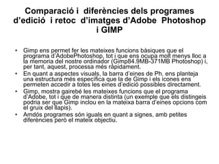 Comparació i  diferències dels programes d’edició  i retoc  d’imatges d’Adobe  Photoshop i GIMP Gimp ens permet fer les mateixes funcions bàsiques que el programa d’AdobePhotoshop, tot i que ens ocupa molt menys lloc a la memoria del nostre ordinador (Gimp84.9MB-371MB Photoshop) i, per tant, aquest, processa més ràpidament. En quant a aspectes visuals, la barra d’eines de Ph. ens planteja una estructura més específica que la de Gimp i els icones ens permeten accedir a totes les eines d’edició possibles directament.  Gimp, mostra gairebé les mateixes funcions que el programa d’Adobe, tot i que de manera distinta (un exemple que els distingeis podria ser que Gimp inclou en la mateixa barra d’eines opcions com el gruix del llapis).  Amdós programes són iguals en quant a signes, amb petites diferències però el mateix objectiu. 