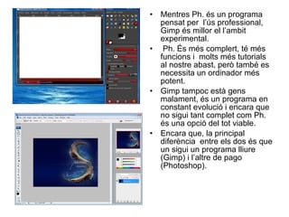 Mentres Ph. és un programa pensat per  l’ús professional, Gimp és millor el l’ambit experimental. Ph. És més complert, té més funcions i  molts més tutorials al nostre abast, però també es necessita un ordinador més potent. Gimp tampoc està gens malament, és un programa en constant evolució i encara que no sigui tant complet com Ph. és una opció del tot viable. Encara que, la principal diferència  entre els dos és que un sigui un programa lliure (Gimp) i l’altre de pago (Photoshop). 