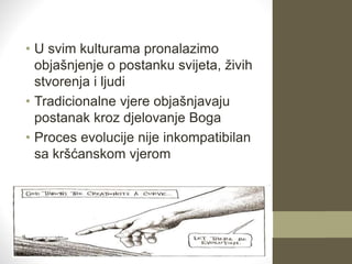 • U svim kulturama pronalazimo
objašnjenje o postanku svijeta, živih
stvorenja i ljudi
• Tradicionalne vjere objašnjavaju
postanak kroz djelovanje Boga
• Proces evolucije nije inkompatibilan
sa kršćanskom vjerom
 