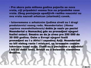• Pre skoro pola miliona godina pojavila se nova
vrsta, ciji pripadnici veoma lice na pripadnike nase
vrste. Zbog postojanja upadljivih razlika naucnici su
ovu vrstu nazvali arhaican (starinski) covek.
• Istovremeno s arhaicnim ljudima ziveli su I drugi
predstavnici naseg roda. Neandertalac (Homo
sapiens neandethalensis) dobio je naziv po pecini
Neandertal u Nemackoj gde su pronadjeni njegovi
fosilni ostaci. Smatra se da je ziveo pre 250 000 do
30 000 godina. Osim u Evropi njegovi fosili
pronadjeni su I u Africi I zapadnoj Aziji. Neandertali
su bili niskog rasta I misicavi, sa izrazenim ceonim
lukovima iznad ociju. Ziveli su u pecinama u zajednici
I bili su dobri lovci. Brinuli su o bolesnim clanovima
drustva.
 
