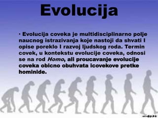 Evolucija
• Evolucija coveka je multidisciplinarno polje
naucnog istrazivanja koje nastoji da shvati I
opise poreklo I razvoj ljudskog roda. Termin
covek, u kontekstu evolucije coveka, odnosi
se na rod Homo, ali proucavanje evolucije
coveka obicno obuhvata icovekove pretke
hominide.
 