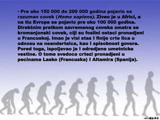 • Pre oko 150 000 do 200 000 godina pojavio se
razuman covek (Homo sapiens). Ziveo je u Africi, a
na tlu Evrope se pojavio pre oko 100 000 godina.
Direktnim pretkom savremenog coveka smatra se
kromanjonski covek, ciji su fosilni ostaci pronadjeni
u Francuskoj. Imao je visi stas I finije crte lica u
odnosu na neandertalca, kao I spisobnost govora.
Pored toga, ispoljavao je I odredjene umetnicke
vestine. O tome svedoce crtezi pronadjeni u
pecinama Lasko (Francuska) I Altamira (Spanija).
 