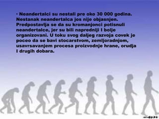 • Neandertalci su nestali pre oko 30 000 godina.
Nestanak neandertalca jos nije objasnjen.
Predpostavlja se da su kromanjonci potisnuli
neandertalce, jer su bili napredniji I bolje
organizovani. U toku svog daljeg razvoja covek je
poceo da se bavi stocarstvom, zemljoradnjom,
usavrsavanjem procesa proizvodnje hrane, orudja
I drugih dobara.
 