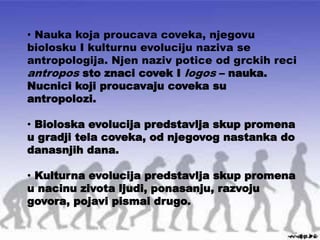 • Nauka koja proucava coveka, njegovu
biolosku I kulturnu evoluciju naziva se
antropologija. Njen naziv potice od grckih reci
antropos sto znaci covek I logos – nauka.
Nucnici koji proucavaju coveka su
antropolozi.
• Bioloska evolucija predstavlja skup promena
u gradji tela coveka, od njegovog nastanka do
danasnjih dana.
• Kulturna evolucija predstavlja skup promena
u nacinu zivota ljudi, ponasanju, razvoju
govora, pojavi pismai drugo.
 