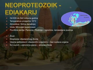    Od 635 do 542 milijuna godina
   Temperatura prosječno 10°C
   Atmosfera: Slična današnjoj
   Voda: Mirovijski superocean
   Površina zemlje: Panocija i Rodinija – ogromne, nenaseljene pustinje

   Ţivot:
   Eksplozija višestaničnog ţivota
   Veoma jednostavni višestanični organizmi – bez sustava organa
   Svi izumrli – zatvorena grana – ediacara biota
 