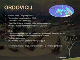    Od 488 do 443 milijuna godina
   Temperatura mora prosječno 20°C
   Atmosfera: Slična današnjoj
   Voda: Razdvajanje oceana – velike plićine i topla mora
   Površina zemlje: Kontinenti Gondvana i Laurazija

   Ţivot:
   Zelene i crvene alge, spuţve, člankonošci, glavonošci, bodljikaši, koralji,
    ţiroglavci i besčeljustouste ribe preplavljuju oceane
   Veliki koraljni grebeni
   Prvi ţivot na kopnu – jednostavne biljke i gljive

   3. veliko izumiranje - Ordovicijsko izumiranje – pomicanje gondvane




                                                                   Cooksonia
 