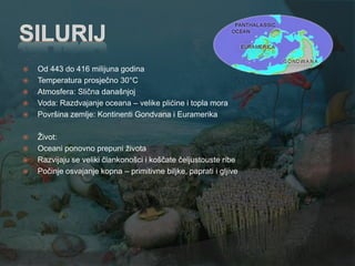    Od 443 do 416 milijuna godina
   Temperatura prosječno 30°C
   Atmosfera: Slična današnjoj
   Voda: Razdvajanje oceana – velike plićine i topla mora
   Površina zemlje: Kontinenti Gondvana i Euramerika

   Ţivot:
   Oceani ponovno prepuni ţivota
   Razvijaju se veliki člankonošci i koščate čeljustouste ribe
   Počinje osvajanje kopna – primitivne biljke, paprati i gljive
 