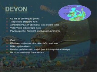    Od 416 do 360 milijuna godina
   Temperatura prosječno 40°C
   Atmosfera: Povišen udio kisika, topla tropska klima
   Voda: Velike plićine i topla mora
   Površina zemlje: Kontinenti Gondvana i Lauramerika



   Ţivot:
   Ribe preuzimaju mora: ribe oklopnjače i resoperke
   Biljke bujaju na kopnu
   Razvitak prvih kopnenih kraljeţnjaka (ihtiostega i akantostega)
   Na kopnu dominacija člankonoţaca
 
