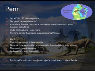 Perm
   Od 300 do 250 milijuna godina
   Temperatura prosječno 45°C
   Atmosfera: Povišen udio kisika, topla klima s velikim sušnim i malim
    tropskim područjima
   Voda: Velike plićine i topla mora
   Površina zemlje: Formiranje superkontinenta Pangea

   Ţivot:
   Pojava i dominacija golosjemenjača
   Gmazovi roda sauropsida i archosauria,te therapsidi dominiraju kopnom
   Therapsidi – preci sisavaca
   Archosauria – preci dinosaura



   Završava Permskim izumiranjem – najveće izumiranje u povijesti Zemlje
 