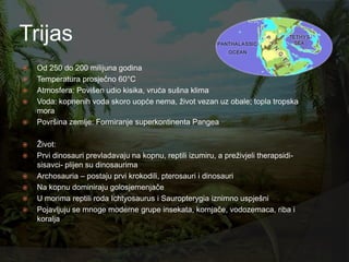 Trijas
   Od 250 do 200 milijuna godina
   Temperatura prosječno 60°C
   Atmosfera: Povišen udio kisika, vruća sušna klima
   Voda: kopnenih voda skoro uopće nema, ţivot vezan uz obale; topla tropska
    mora
   Površina zemlje: Formiranje superkontinenta Pangea

   Ţivot:
   Prvi dinosauri prevladavaju na kopnu, reptili izumiru, a preţivjeli therapsidi-
    sisavci- plijen su dinosaurima
   Archosauria – postaju prvi krokodili, pterosauri i dinosauri
   Na kopnu dominiraju golosjemenjače
   U morima reptili roda Ichtyosaurus i Sauropterygia iznimno uspješni
   Pojavljuju se mnoge moderne grupe insekata, kornjače, vodozemaca, riba i
    koralja
 