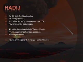    Od 4,6 do 3,8 milijardi godina
   Ne postoje stijene
   Atmosfera: H2, CO2, vodena para, NH3 i CH4
   Površina zemlje: polja magme

   4,2 milijarde godina - kolizija Theiae i Zemlje
   Promjena zemljinog kemijskog sastava
   Formacija mjeseca

   Pojava prvih organskih molekula – aminokiseline
 