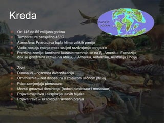 Kreda
   Od 145 do 65 milijuna godina
   Temperatura prosječno 45°C
   Atmosfera: Prevladava topla klima velikih prerija
   Voda: nastaju manja mora uslijed razdvajanja pangea-e
   Površina zemlje: kontinent laurasia razdvaja se na Sj. Ameriku i Euroaziju,
    dok se gondvana razvija na Afriku, J. Ameriku, Antarktiku, Australiju i Indiju

   Ţivot:
   Dinosauri – ogromna diverzifikacija
   Ornithischia – red dinosaura s zdjelicom sličnom ptičjoj
   Ptice zamjenjuju pterosaure
   Morski gmazovi dominiraju (redovi plesiosaur i mosasaur)
   Pojava cvijetova i eksplozija takvih biljaka
   Pojava trave – eksplozija travnatih prerija
 