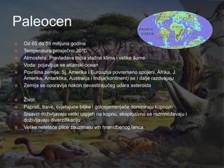 Paleocen
   Od 65 do 55 milijuna godina
   Temperatura prosječno 20°C
   Atmosfera: Prevladava topla vlaţna klima i velike šume
   Voda: pojavljuje se atlanski ocean
   Površina zemlje: Sj. Amerika i Euroazija povremeno spojeni, Afrika, J.
    Amerika, Antarktika, Australija i Indija(kontinent) se i dalje razdvajaju
   Zemlja se oporavlja nakon devastirajućeg udara asteroida

   Ţivot:
   Paprati, trave, cvjetajuće biljke i golosjemenjače dominiraju kopnom
   Sisavci doţivljavaju veliki uspjeh na kopnu, eksplozivno se razmnoţavaju i
    doţivljavaju diverzifikaciju
   Velike neleteće ptice zauzimaju vrh hranidbenog lanca
 