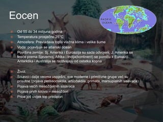 Eocen
   Od 55 do 34 milijuna godina
   Temperatura prosječno 25°C
   Atmosfera: Prevladava topla vlaţna klima i velike šume
   Voda: pojavljuje se atlanski ocean
   Površina zemlje: Sj. Amerika i Euroazija su sada odvojeni, J. Amerika se
    kreće prema Sjevernoj, Afrika i Indija(kontinent) se pomiču k Euroaziji,
    Antarktika i Australija se razdvajaju od ostatka kopna

   Ţivot:
   Sisavci i dalje veoma uspješni, sve moderne i primitivne grupe već su
    prisutne (pojava perissodaktila, artiodaktila, primata, marsupialnih sisavaca)
   Pojava većih mesoţdernih sisavaca
   Pojava prvih kitova – mesoţderi
   Price još uvijek top predatori
 