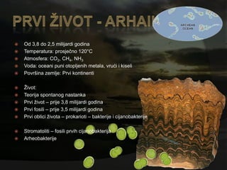   Od 3,8 do 2,5 milijardi godina
   Temperatura: prosječno 120°C
   Atmosfera: CO2, CH4, NH3
   Voda: oceani puni otopljenih metala, vrući i kiseli
   Površina zemlje: Prvi kontinenti

   Ţivot:
   Teorija spontanog nastanka
   Prvi ţivot – prije 3,8 milijardi godina
   Prvi fosili – prije 3,5 milijardi godina
   Prvi oblici ţivota – prokarioti – bakterije i cijanobakterije

   Stromatoliti – fosili prvih cijanobakterija
   Arheobakterije
 