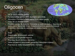 Oligocen
   Od 34 do 23 milijuna godina
   Temperatura prosječno 20°C, postupno zahlađenje
   Atmosfera: Prevladava topla vlaţna klima velikih prerija
   Voda: širi se atlantski ocean
   Površina zemlje: Sj. Amerika i Euroazija su sada odvojeni, J. Amerika se
    kreće prema Sjevernoj, Afrika i Indija(kontinent) se pomiču k Euroaziji,
    Antarktika i Australija se razdvajaju od ostatka kopna

   Ţivot:
   Sisavci rastu do enormnih veličina
   Pojavljuju se čovjekoliki majmuni
   Pojavljuju se prvi slonovi s kljovama
   Velike predatorne ptice polako zamjenjuju mesoţderni sisavci
   Pojavljuju se velike listopadne šume i travnjaci
 