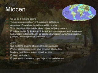Miocen
   Od 23 do 5 milijuna godina
   Temperatura prosječno 15°C, postupno zahlađenje
   Atmosfera: Prevladava topla klima velikih prerija
   Voda: Nastavak širenja Atlanskog, pojava Indijskog oceana
   Površina zemlje: Sj. Amerika i J. Amerika skoro su spojeni, Afrika se kreće
    ka Euroaziji, Indija(kontinent) se spojila s Euroazijom, Antarktika zauzima
    juţni pol i Australija ostaje izdvojena

   Ţivot:
   Sve moderne skupine ptica i sisavaca su prisutne
   Prerije, listopadne drveće i novo grmoliko bilje se šire
   Moderni mesoţderni sisavci zgurali su ptice
   Pojava Hominida
   Pojava morskih sisavaca poput tuljana i morskih lavova
 