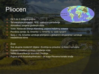 Pliocen
   Od 5 do 2 milijuna godina
   Temperatura prosječno 10°C, postupno zahlađenje
   Atmosfera: Izmjena godišnjih doba
   Voda: Nastavak širenja Atlanskog, pojava Indijskog oceana
   Površina zemlje: Sj. Amerika i J. Amerika su sada spojeni
   Spoj J. I Sj. Amerike uzrokuje promjene u globalnim strujanjima i uzrokuje
    nestabilnost klime

   Ţivot:
   Sve skupine modernih biljaka i ţivotinja su prisutne i u moru i na kopnu
   Kopneni mostovi uzrokuju mješanje vrsta
   Velika diverzifikacija slonolikih ţivotinja
   Pojava prvih Australopithecusa – do kraja Pliocena koriste oruđa
 