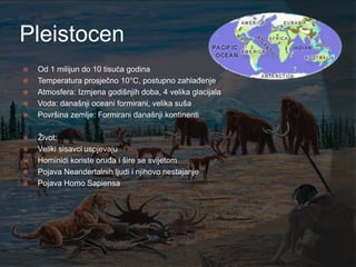 Pleistocen
   Od 1 milijun do 10 tisuća godina
   Temperatura prosječno 10°C, postupno zahlađenje
   Atmosfera: Izmjena godišnjih doba, 4 velika glacijala
   Voda: današnji oceani formirani, velika suša
   Površina zemlje: Formirani današnji kontinenti

   Ţivot:
   Veliki sisavci uspjevaju
   Hominidi koriste oruđa i šire se svijetom
   Pojava Neandertalnih ljudi i njihovo nestajanje
   Pojava Homo Sapiensa
 