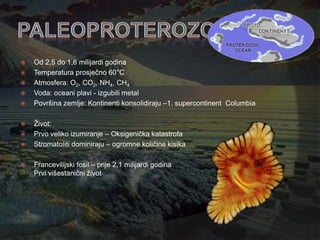    Od 2,5 do 1,6 milijardi godina
   Temperatura prosječno 60°C
   Atmosfera: O2, CO2, NH4, CH4
   Voda: oceani plavi - izgubili metal
   Površina zemlje: Kontinenti konsolidiraju –1. supercontinent Columbia

   Ţivot:
   Prvo veliko izumiranje – Oksigenička katastrofa
   Stromatoliti dominiraju – ogromne količine kisika

   Francevilijski fosil – prije 2,1 milijardi godina
    Prvi višestanični ţivot
 