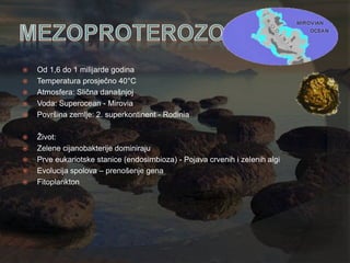    Od 1,6 do 1 milijarde godina
   Temperatura prosječno 40°C
   Atmosfera: Slična današnjoj
   Voda: Superocean - Mirovia
   Površina zemlje: 2. superkontinent - Rodinia

   Ţivot:
   Zelene cijanobakterije dominiraju
   Prve eukariotske stanice (endosimbioza) - Pojava crvenih i zelenih algi
   Evolucija spolova – prenošenje gena
   Fitoplankton
 