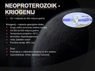    Od 1 milijarde do 542 milijuna godina



   Drugo veliko izumiranje (ledena zemlja)
   Od 950 do 635 milijuna godina
   Temperatura prosječno -50°C
   Atmosfera: Hiperoksigenirana
   Voda: Zaleđeni ocean
   Površina zemlje: 98% Led

   Ţivot:
   Preţivljava u vulkanskim oazama na dnu oceana
   Cijanobakterije, arhea, bakterije i eukarioti
 